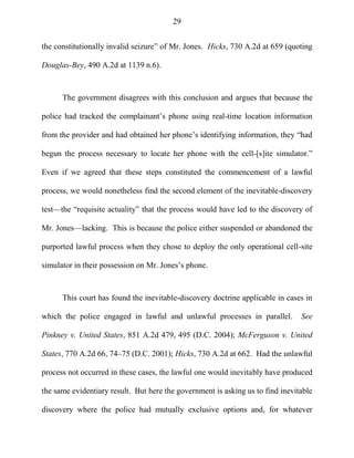 29
the constitutionally invalid seizure‖ of Mr. Jones. Hicks, 730 A.2d at 659 (quoting
Douglas-Bey, 490 A.2d at 1139 n.6).
The government disagrees with this conclusion and argues that because the
police had tracked the complainant‘s phone using real-time location information
from the provider and had obtained her phone‘s identifying information, they ―had
begun the process necessary to locate her phone with the cell-[s]ite simulator.‖
Even if we agreed that these steps constituted the commencement of a lawful
process, we would nonetheless find the second element of the inevitable-discovery
test—the ―requisite actuality‖ that the process would have led to the discovery of
Mr. Jones—lacking. This is because the police either suspended or abandoned the
purported lawful process when they chose to deploy the only operational cell-site
simulator in their possession on Mr. Jones‘s phone.
This court has found the inevitable-discovery doctrine applicable in cases in
which the police engaged in lawful and unlawful processes in parallel. See
Pinkney v. United States, 851 A.2d 479, 495 (D.C. 2004); McFerguson v. United
States, 770 A.2d 66, 74–75 (D.C. 2001); Hicks, 730 A.2d at 662. Had the unlawful
process not occurred in these cases, the lawful one would inevitably have produced
the same evidentiary result. But here the government is asking us to find inevitable
discovery where the police had mutually exclusive options and, for whatever
 