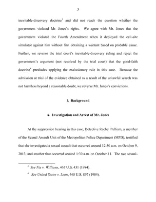 3
inevitable-discovery doctrine3
and did not reach the question whether the
government violated Mr. Jones‘s rights. We agree with Mr. Jones that the
government violated the Fourth Amendment when it deployed the cell-site
simulator against him without first obtaining a warrant based on probable cause.
Further, we reverse the trial court‘s inevitable-discovery ruling and reject the
government‘s argument (not resolved by the trial court) that the good-faith
doctrine4
precludes applying the exclusionary rule in this case. Because the
admission at trial of the evidence obtained as a result of the unlawful search was
not harmless beyond a reasonable doubt, we reverse Mr. Jones‘s convictions.
I. Background
A. Investigation and Arrest of Mr. Jones
At the suppression hearing in this case, Detective Rachel Pulliam, a member
of the Sexual Assault Unit of the Metropolitan Police Department (MPD), testified
that she investigated a sexual assault that occurred around 12:30 a.m. on October 9,
2013, and another that occurred around 1:30 a.m. on October 11. The two sexual-
3
See Nix v. Williams, 467 U.S. 431 (1984).
4
See United States v. Leon, 468 U.S. 897 (1984).
 
