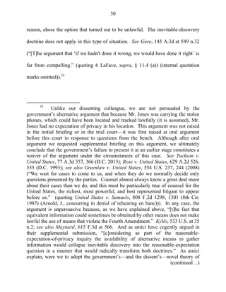 30
reason, chose the option that turned out to be unlawful. The inevitable-discovery
doctrine does not apply in this type of situation. See Gore, 145 A.3d at 549 n.32
(―[T]he argument that ‗if we hadn't done it wrong, we would have done it right‘ is
far from compelling.‖ (quoting 6 LaFave, supra, § 11.4 (a)) (internal quotation
marks omitted)).32
32
Unlike our dissenting colleague, we are not persuaded by the
government‘s alternative argument that because Mr. Jones was carrying the stolen
phones, which could have been located and tracked lawfully (it is assumed), Mr.
Jones had no expectation of privacy in his location. This argument was not raised
in the initial briefing or in the trial court—it was first raised at oral argument
before this court in response to questions from the bench. Although after oral
argument we requested supplemental briefing on this argument, we ultimately
conclude that the government‘s failure to present it at an earlier stage constitutes a
waiver of the argument under the circumstances of this case. See Tuckson v.
United States, 77 A.3d 357, 366 (D.C. 2013); Rose v. United States, 629 A.2d 526,
535 (D.C. 1993); see also Greenlaw v. United States, 554 U.S. 237, 244 (2008)
(―We wait for cases to come to us, and when they do we normally decide only
questions presented by the parties. Counsel almost always know a great deal more
about their cases than we do, and this must be particularly true of counsel for the
United States, the richest, most powerful, and best represented litigant to appear
before us.‖ (quoting United States v. Samuels, 808 F.2d 1298, 1301 (8th Cir.
1987) (Arnold, J., concurring in denial of rehearing en banc))). In any case, the
argument is unpersuasive because, as we have explained above, ―[t]he fact that
equivalent information could sometimes be obtained by other means does not make
lawful the use of means that violate the Fourth Amendment.‖ Kyllo, 533 U.S. at 35
n.2; see also Maynard, 615 F.3d at 566. And as amici have cogently argued in
their supplemental submission, ―[c]onsidering as part of the reasonable-
expectation-of-privacy inquiry the availability of alternative means to gather
information would collapse inevitable discovery into the reasonable-expectation
question in a manner that would radically transform both doctrines.‖ As amici
explain, were we to adopt the government‘s—and the dissent‘s—novel theory of
(continued…)
 