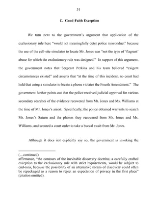 31
C. Good-Faith Exception
We turn next to the government‘s argument that application of the
exclusionary rule here ―would not meaningfully deter police misconduct‖ because
the use of the cell-site simulator to locate Mr. Jones was ―not the type of ‗flagrant‘
abuse for which the exclusionary rule was designed.‖ In support of this argument,
the government notes that Sergeant Perkins and his team believed ―exigent
circumstances existed‖ and asserts that ―at the time of this incident, no court had
held that using a simulator to locate a phone violates the Fourth Amendment.‖ The
government further points out that the police received judicial approval for various
secondary searches of the evidence recovered from Mr. Jones and Ms. Williams at
the time of Mr. Jones‘s arrest. Specifically, the police obtained warrants to search
Mr. Jones‘s Saturn and the phones they recovered from Mr. Jones and Ms.
Williams, and secured a court order to take a buccal swab from Mr. Jones.
Although it does not explicitly say so, the government is invoking the
(…continued)
affirmance, ―the contours of the inevitable discovery doctrine, a carefully crafted
exception to the exclusionary rule with strict requirements, would be subject to
end-runs, because the possibility of an alternative means of discovery could often
be repackaged as a reason to reject an expectation of privacy in the first place‖
(citation omitted).
 