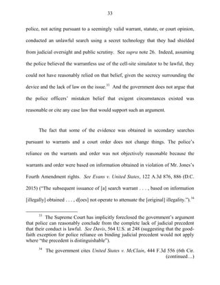 33
police, not acting pursuant to a seemingly valid warrant, statute, or court opinion,
conducted an unlawful search using a secret technology that they had shielded
from judicial oversight and public scrutiny. See supra note 26. Indeed, assuming
the police believed the warrantless use of the cell-site simulator to be lawful, they
could not have reasonably relied on that belief, given the secrecy surrounding the
device and the lack of law on the issue.33
And the government does not argue that
the police officers‘ mistaken belief that exigent circumstances existed was
reasonable or cite any case law that would support such an argument.
The fact that some of the evidence was obtained in secondary searches
pursuant to warrants and a court order does not change things. The police‘s
reliance on the warrants and order was not objectively reasonable because the
warrants and order were based on information obtained in violation of Mr. Jones‘s
Fourth Amendment rights. See Evans v. United States, 122 A.3d 876, 886 (D.C.
2015) (―The subsequent issuance of [a] search warrant . . . , based on information
[illegally] obtained . . . , d[oes] not operate to attenuate the [original] illegality.‖).34
33
The Supreme Court has implicitly foreclosed the government‘s argument
that police can reasonably conclude from the complete lack of judicial precedent
that their conduct is lawful. See Davis, 564 U.S. at 248 (suggesting that the good-
faith exception for police reliance on binding judicial precedent would not apply
where ―the precedent is distinguishable‖).
34
The government cites United States v. McClain, 444 F.3d 556 (6th Cir.
(continued…)
 