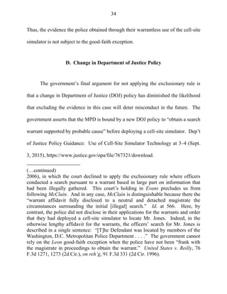 34
Thus, the evidence the police obtained through their warrantless use of the cell-site
simulator is not subject to the good-faith exception.
D. Change in Department of Justice Policy
The government‘s final argument for not applying the exclusionary rule is
that a change in Department of Justice (DOJ) policy has diminished the likelihood
that excluding the evidence in this case will deter misconduct in the future. The
government asserts that the MPD is bound by a new DOJ policy to ―obtain a search
warrant supported by probable cause‖ before deploying a cell-site simulator. Dep‘t
of Justice Policy Guidance: Use of Cell-Site Simulator Technology at 3–4 (Sept.
3, 2015), https://www.justice.gov/opa/file/767321/download.
(…continued)
2006), in which the court declined to apply the exclusionary rule where officers
conducted a search pursuant to a warrant based in large part on information that
had been illegally gathered. This court‘s holding in Evans precludes us from
following McClain. And in any case, McClain is distinguishable because there the
―warrant affidavit fully disclosed to a neutral and detached magistrate the
circumstances surrounding the initial [illegal] search.‖ Id. at 566. Here, by
contrast, the police did not disclose in their applications for the warrants and order
that they had deployed a cell-site simulator to locate Mr. Jones. Indeed, in the
otherwise lengthy affidavit for the warrants, the officers‘ search for Mr. Jones is
described in a single sentence: ―[T]he Defendant was located by members of the
Washington, D.C. Metropolitan Police Department . . . .‖ The government cannot
rely on the Leon good-faith exception when the police have not been ―frank with
the magistrate in proceedings to obtain the warrant.‖ United States v. Reilly, 76
F.3d 1271, 1273 (2d Cir.), on reh’g, 91 F.3d 331 (2d Cir. 1996).
 