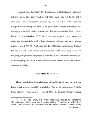 35
The government did not develop this argument in the trial court—and could
not have, as the DOJ policy had not yet been issued—and we do not find it
persuasive. The government has not cited any case in which a court has declined
to apply the exclusionary rule based on the government‘s representation that it will
not engage in unlawful conduct in the future. The government cites Blair v. United
States, 114 A.3d 960 (D.C. 2015), but in that case we relied on a change in a
statute that eliminated the need to deter subsequent violations, not a mere change
in policy. Id. at 973–74. And given that the DOJ policy memorandum does not
describe any sort of enforcement mechanism that would ensure compliance with
the policy, and given that the present administration or a subsequent one may well
revise this policy, we are not convinced that the need to deter future constitutional
violations is lacking.
E. Fruit of the Poisonous Tree
Having decided that the exclusionary rule applies in this case, we must now
decide which evidence should be excluded as ―fruit of the poisonous tree‖ of the
illegal search.35
Wong Sun, 371 U.S. at 488. In deciding whether evidence
35
In the trial court, Mr. Jones specifically moved to ―[s]uppress
[i]dentifications, [s]tatements, and [t]angible evidence‖ resulting from the illegal
search. The evidence and testimony that Mr. Jones identifies as fruits of the
(continued…)
 