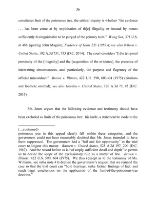 36
constitutes fruit of the poisonous tree, the critical inquiry is whether ―the evidence
. . . has been come at by exploitation of th[e] illegality or instead by means
sufficiently distinguishable to be purged of the primary taint.‖ Wong Sun, 371 U.S.
at 488 (quoting John Maguire, Evidence of Guilt 221 (1959)); see also Wilson v.
United States, 102 A.3d 751, 753 (D.C. 2014). The court considers ―[t]he temporal
proximity of the [illegality] and the [acquisition of the evidence], the presence of
intervening circumstances, and, particularly, the purpose and flagrancy of the
official misconduct.‖ Brown v. Illinois, 422 U.S. 590, 603–04 (1975) (citations
and footnote omitted); see also Gordon v. United States, 120 A.3d 73, 85 (D.C.
2015).
Mr. Jones argues that the following evidence and testimony should have
been excluded as fruits of the poisonous tree: his knife, a statement he made to the
(…continued)
poisonous tree in this appeal clearly fall within these categories, and the
government could not have reasonably doubted that Mr. Jones intended to have
them suppressed. The government had a ―full and fair opportunity‖ in the trial
court to litigate this matter. Barnett v. United States, 525 A.2d 197, 200 (D.C.
1987). And the record before us is ―of amply sufficient detail and depth‖ to permit
us to decide the scope of the exclusionary rule as a matter of law. Brown v.
Illinois, 422 U.S. 590, 604 (1975). We thus (except as to the testimony of Ms.
Williams, see infra note 41) decline the government‘s request that we remand the
case so that the trial court can ―hold hearings, make factual findings of fact, and
reach legal conclusions on the application of the fruit-of-the-poisonous-tree
doctrine.‖
 