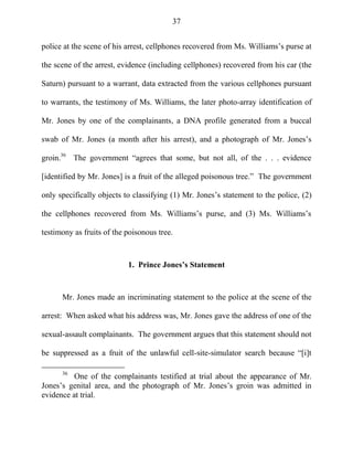 37
police at the scene of his arrest, cellphones recovered from Ms. Williams‘s purse at
the scene of the arrest, evidence (including cellphones) recovered from his car (the
Saturn) pursuant to a warrant, data extracted from the various cellphones pursuant
to warrants, the testimony of Ms. Williams, the later photo-array identification of
Mr. Jones by one of the complainants, a DNA profile generated from a buccal
swab of Mr. Jones (a month after his arrest), and a photograph of Mr. Jones‘s
groin.36
The government ―agrees that some, but not all, of the . . . evidence
[identified by Mr. Jones] is a fruit of the alleged poisonous tree.‖ The government
only specifically objects to classifying (1) Mr. Jones‘s statement to the police, (2)
the cellphones recovered from Ms. Williams‘s purse, and (3) Ms. Williams‘s
testimony as fruits of the poisonous tree.
1. Prince Jones’s Statement
Mr. Jones made an incriminating statement to the police at the scene of the
arrest: When asked what his address was, Mr. Jones gave the address of one of the
sexual-assault complainants. The government argues that this statement should not
be suppressed as a fruit of the unlawful cell-site-simulator search because ―[i]t
36
One of the complainants testified at trial about the appearance of Mr.
Jones‘s genital area, and the photograph of Mr. Jones‘s groin was admitted in
evidence at trial.
 