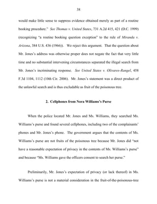 38
would make little sense to suppress evidence obtained merely as part of a routine
booking procedure.‖ See Thomas v. United States, 731 A.2d 415, 421 (D.C. 1999)
(recognizing ―a routine booking question exception‖ to the rule of Miranda v.
Arizona, 384 U.S. 436 (1966)). We reject this argument. That the question about
Mr. Jones‘s address was otherwise proper does not negate the fact that very little
time and no substantial intervening circumstances separated the illegal search from
Mr. Jones‘s incriminating response. See United States v. Olivares-Rangel, 458
F.3d 1104, 1112 (10th Cir. 2006). Mr. Jones‘s statement was a direct product of
the unlawful search and is thus excludable as fruit of the poisonous tree.
2. Cellphones from Nora Williams’s Purse
When the police located Mr. Jones and Ms. Williams, they searched Ms.
Williams‘s purse and found several cellphones, including two of the complainants‘
phones and Mr. Jones‘s phone. The government argues that the contents of Ms.
Williams‘s purse are not fruits of the poisonous tree because Mr. Jones did ―not
have a reasonable expectation of privacy in the contents of Ms. Williams‘s purse‖
and because ―Ms. Williams gave the officers consent to search her purse.‖
Preliminarily, Mr. Jones‘s expectation of privacy (or lack thereof) in Ms.
Williams‘s purse is not a material consideration in the fruit-of-the-poisonous-tree
 