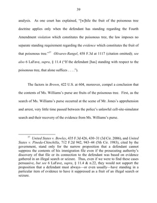 39
analysis. As one court has explained, ―[w]hile the fruit of the poisonous tree
doctrine applies only when the defendant has standing regarding the Fourth
Amendment violation which constitutes the poisonous tree, the law imposes no
separate standing requirement regarding the evidence which constitutes the fruit of
that poisonous tree.‖37
Olivares-Rangel, 458 F.3d at 1117 (citation omitted); see
also 6 LaFave, supra, § 11.4 (―If the defendant [has] standing with respect to the
poisonous tree, that alone suffices . . . .‖).
The factors in Brown, 422 U.S. at 604, moreover, compel a conclusion that
the contents of Ms. Williams‘s purse are fruits of the poisonous tree. First, as the
search of Ms. Williams‘s purse occurred at the scene of Mr. Jones‘s apprehension
and arrest, very little time passed between the police‘s unlawful cell-site-simulator
search and their recovery of the evidence from Ms. Williams‘s purse.
37
United States v. Bowley, 435 F.3d 426, 430–31 (3d Cir. 2006), and United
States v. Pineda-Chinchilla, 712 F.2d 942, 943–44 (5th Cir. 1983), cited by the
government, stand only for the narrow proposition that a defendant cannot
suppress the contents of his immigration file even if the prosecuting authority‘s
discovery of that file or its connection to the defendant was based on evidence
gathered in an illegal search or seizure. Thus, even if we were to find these cases
persuasive, but see 6 LaFave, supra, § 11.4 & n.22, they would not support the
proposition that a defendant must always—or even usually—have standing in a
particular item of evidence to have it suppressed as a fruit of an illegal search or
seizure.
 