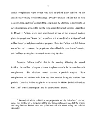 4
assault complainants were women who had advertised escort services on the
classified-advertising website Backpage. Detective Pulliam testified that on each
occasion, the perpetrator5
contacted the complainant by telephone in response to an
advertisement and arranged to pay the complainant for sexual services. According
to Detective Pulliam, when each complainant arrived at the arranged meeting
place, the perpetrator ―forced [her] to perform oral sex on [him] at knifepoint‖ and
robbed her of her cellphone and other property. Detective Pulliam testified that on
one of the two occasions, the perpetrator also robbed the complainant‘s cousin,
who had been waiting in a car outside the meeting location.
Detective Pulliam testified that in the morning following the second
incident, she and her colleagues obtained telephone records for the sexual-assault
complainants. The telephone records revealed a possible suspect: Both
complainants had received calls from the same number during the relevant time
periods. Detective Pulliam sought the assistance of the MPD‘s Technical Services
Unit (TSU) to track the suspect‘s and the complainants‘ phones.
5
Detective Pulliam referred to the perpetrator as ―the defendant,‖ but Mr.
Jones was not known to the police at the time the complainants reported the crimes
and only became known after the police tracked him down using the cell-site
simulator.
 