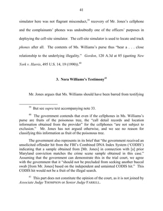 41
simulator here was not flagrant misconduct,39
recovery of Mr. Jones‘s cellphone
and the complainants‘ phones was undoubtedly one of the officers‘ purposes in
deploying the cell-site simulator. The cell-site simulator is used to locate and track
phones after all. The contents of Ms. Williams‘s purse thus ―bear a . . . close
relationship to the underlying illegality.‖ Gordon, 120 A.3d at 85 (quoting New
York v. Harris, 495 U.S. 14, 19 (1990)).40
3. Nora Williams’s Testimony41
Mr. Jones argues that Ms. Williams should have been barred from testifying
39
But see supra text accompanying note 33.
40
The government contends that even if the cellphones in Ms. Williams‘s
purse are fruits of the poisonous tree, the ―call detail records and location
information obtained from the provider‖ for the cellphones ―are not subject to
exclusion.‖ Mr. Jones has not argued otherwise, and we see no reason for
classifying this information as fruit of the poisonous tree.
The government also represents in its brief that ―the government received an
unsolicited offender hit from the FBI‘s Combined DNA Index System (‗CODIS‘)
indicating that a sample obtained from [Mr. Jones] in connection with [a] prior
Maryland conviction matches the crime scene sample obtained in this case.‖
Assuming that the government can demonstrate this in the trial court, we agree
with the government that it ―should not be precluded from seeking another buccal
swab [from Mr. Jones] based on the independent and untainted CODIS hit.‖ This
CODIS hit would not be a fruit of the illegal search.
41
This part does not constitute the opinion of the court, as it is not joined by
Associate Judge THOMPSON or Senior Judge FARRELL.
 