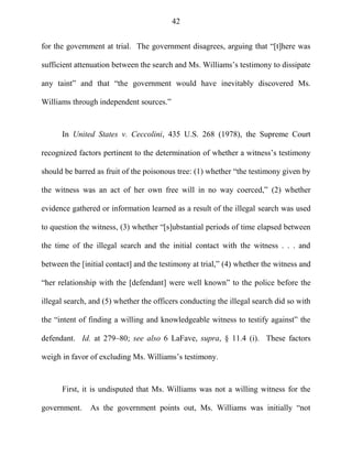 42
for the government at trial. The government disagrees, arguing that ―[t]here was
sufficient attenuation between the search and Ms. Williams‘s testimony to dissipate
any taint‖ and that ―the government would have inevitably discovered Ms.
Williams through independent sources.‖
In United States v. Ceccolini, 435 U.S. 268 (1978), the Supreme Court
recognized factors pertinent to the determination of whether a witness‘s testimony
should be barred as fruit of the poisonous tree: (1) whether ―the testimony given by
the witness was an act of her own free will in no way coerced,‖ (2) whether
evidence gathered or information learned as a result of the illegal search was used
to question the witness, (3) whether ―[s]ubstantial periods of time elapsed between
the time of the illegal search and the initial contact with the witness . . . and
between the [initial contact] and the testimony at trial,‖ (4) whether the witness and
―her relationship with the [defendant] were well known‖ to the police before the
illegal search, and (5) whether the officers conducting the illegal search did so with
the ―intent of finding a willing and knowledgeable witness to testify against‖ the
defendant. Id. at 279–80; see also 6 LaFave, supra, § 11.4 (i). These factors
weigh in favor of excluding Ms. Williams‘s testimony.
First, it is undisputed that Ms. Williams was not a willing witness for the
government. As the government points out, Ms. Williams was initially ―not
 