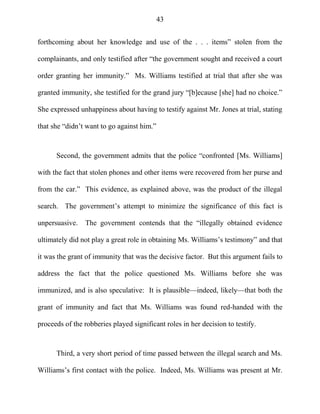43
forthcoming about her knowledge and use of the . . . items‖ stolen from the
complainants, and only testified after ―the government sought and received a court
order granting her immunity.‖ Ms. Williams testified at trial that after she was
granted immunity, she testified for the grand jury ―[b]ecause [she] had no choice.‖
She expressed unhappiness about having to testify against Mr. Jones at trial, stating
that she ―didn‘t want to go against him.‖
Second, the government admits that the police ―confronted [Ms. Williams]
with the fact that stolen phones and other items were recovered from her purse and
from the car.‖ This evidence, as explained above, was the product of the illegal
search. The government‘s attempt to minimize the significance of this fact is
unpersuasive. The government contends that the ―illegally obtained evidence
ultimately did not play a great role in obtaining Ms. Williams‘s testimony‖ and that
it was the grant of immunity that was the decisive factor. But this argument fails to
address the fact that the police questioned Ms. Williams before she was
immunized, and is also speculative: It is plausible—indeed, likely—that both the
grant of immunity and fact that Ms. Williams was found red-handed with the
proceeds of the robberies played significant roles in her decision to testify.
Third, a very short period of time passed between the illegal search and Ms.
Williams‘s first contact with the police. Indeed, Ms. Williams was present at Mr.
 