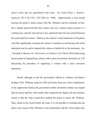 44
Jones‘s arrest and was questioned at the scene. See United States v. Ramirez-
Sandoval, 872 F.2d 1392, 1397 (9th Cir. 1989). Approximately a year passed
between the police‘s initial contact with Ms. Williams and her testimony at trial,
but a lengthy period between first contact and trial is almost always present in a
criminal case, and this time period is less significant than the time period between
the search and first contact. Moreover, the witness‘s initial statements to the police
will often significantly constrain the witness‘s testimony at trial because the initial
statements can be used to impeach the witness or bolster his or her testimony. See
1 Kenneth S. Broun et al., McCormick on Evidence § 34 (7th ed. 2016) (discussing
the procedure of impeaching a witness with a prior inconsistent statement); id. § 47
(discussing the procedure of supporting a witness with a prior consistent
statement).
Fourth, although at trial the government offered in evidence surveillance
footage of Ms. Williams using an ATM card stolen from one of the complainants,
at the suppression hearing the government neither presented evidence nor argued
that the police had this video before they conducted the illegal cell-site-simulator
search or that the video would have enabled the police to locate Ms. Williams.
Thus, based on the record before the court, it is not possible to conclude that the
police were aware of Ms. Williams or her relationship with Mr. Jones before they
 