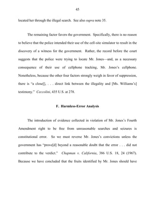 45
located her through the illegal search. See also supra note 35.
The remaining factor favors the government. Specifically, there is no reason
to believe that the police intended their use of the cell-site simulator to result in the
discovery of a witness for the government. Rather, the record before the court
suggests that the police were trying to locate Mr. Jones—and, as a necessary
consequence of their use of cellphone tracking, Mr. Jones‘s cellphone.
Nonetheless, because the other four factors strongly weigh in favor of suppression,
there is ―a close[], . . . direct link between the illegality and [Ms. Williams‘s]
testimony.‖ Ceccolini, 435 U.S. at 278.
F. Harmless-Error Analysis
The introduction of evidence collected in violation of Mr. Jones‘s Fourth
Amendment right to be free from unreasonable searches and seizures is
constitutional error. So we must reverse Mr. Jones‘s convictions unless the
government has ―prove[d] beyond a reasonable doubt that the error . . . did not
contribute to the verdict.‖ Chapman v. California, 386 U.S. 18, 24 (1967).
Because we have concluded that the fruits identified by Mr. Jones should have
 