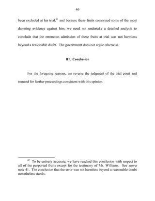 46
been excluded at his trial,42
and because these fruits comprised some of the most
damning evidence against him, we need not undertake a detailed analysis to
conclude that the erroneous admission of these fruits at trial was not harmless
beyond a reasonable doubt. The government does not argue otherwise.
III. Conclusion
For the foregoing reasons, we reverse the judgment of the trial court and
remand for further proceedings consistent with this opinion.
42
To be entirely accurate, we have reached this conclusion with respect to
all of the purported fruits except for the testimony of Ms. Williams. See supra
note 41. The conclusion that the error was not harmless beyond a reasonable doubt
nonetheless stands.
 