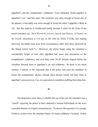 48
appellant‘s and the complainants‘ cellphones ―were ultimately found together in
appellant‘s car,‖ and that since ―the simulator was close enough to locate one of
the phones, it inevitably was close enough to locate the other‖ (Appellee‘s Brief at
32). But this analysis is troublesome partly because it relies on the fruits of the
actual simulator use. See 6 WAYNE R. LAFAVE, Search and Seizure: A Treatise on
the Fourth Amendment § 11.4 (a), at 283 (5th ed. 2016) (―‗[T]he fact making
discovery inevitable must arise from circumstances other than those disclosed by
the illegal search itself.‘‖). Moreover, the police began using the simulator a
considerable length of time after appellant had come into possession of the
complainants‘ cellphones, and even then some 30–45 minutes elapsed before the
simulator directed them to appellant‘s car and cellphone. So there is too much
surmise, I submit, in the reasoning that if the police had used the simulator to
locate the complainants‘ phones instead, those phones would still have been in
appellant‘s possession or, if so, in a powered-on condition enabling their detection.
II.
The dispositive issue, then, is whether the use of the cell-site simulator was a
―search‖ requiring the police to have obtained a warrant beforehand (in the now-
conceded absence of exigent circumstances). To answer that question it is enough,
I believe, to know how the simulator learns of a target cellphone‘s location. It does
 