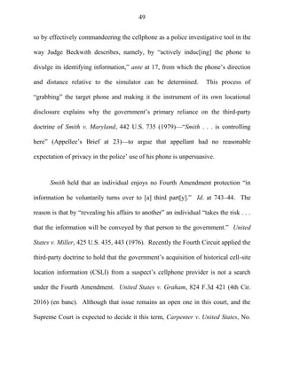 49
so by effectively commandeering the cellphone as a police investigative tool in the
way Judge Beckwith describes, namely, by ―actively induc[ing] the phone to
divulge its identifying information,‖ ante at 17, from which the phone‘s direction
and distance relative to the simulator can be determined. This process of
―grabbing‖ the target phone and making it the instrument of its own locational
disclosure explains why the government‘s primary reliance on the third-party
doctrine of Smith v. Maryland, 442 U.S. 735 (1979)—―Smith . . . is controlling
here‖ (Appellee‘s Brief at 23)—to argue that appellant had no reasonable
expectation of privacy in the police‘ use of his phone is unpersuasive.
Smith held that an individual enjoys no Fourth Amendment protection ―in
information he voluntarily turns over to [a] third part[y].‖ Id. at 743–44. The
reason is that by ―revealing his affairs to another‖ an individual ―takes the risk . . .
that the information will be conveyed by that person to the government.‖ United
States v. Miller, 425 U.S. 435, 443 (1976). Recently the Fourth Circuit applied the
third-party doctrine to hold that the government‘s acquisition of historical cell-site
location information (CSLI) from a suspect‘s cellphone provider is not a search
under the Fourth Amendment. United States v. Graham, 824 F.3d 421 (4th Cir.
2016) (en banc). Although that issue remains an open one in this court, and the
Supreme Court is expected to decide it this term, Carpenter v. United States, No.
 