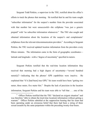 5
Sergeant Todd Perkins, a supervisor in the TSU, testified about his office‘s
efforts to track the phones that morning. He testified that he and his team sought
―subscriber information‖ for the suspect‘s number from the provider associated
with that number but were unsuccessful—the cellphone ―was just a generic
prepaid‖ with ―no subscriber information whatsoever.‖ The TSU also sought and
obtained information about the locations of the suspect‘s and complainants‘
cellphones from the relevant telecommunication providers.6
According to Sergeant
Perkins, the TSU received updated location information from the providers every
fifteen minutes. The information came in the form of geographic coordinates—
latitude and longitude—with a ―degree of uncertainty‖ specified in meters.
Sergeant Perkins testified that the real-time location information they
received that morning had a high degree of uncertainty—―several hundred
meter[s]‖—indicating that the phones‘ GPS capabilities were inactive. He
explained that ―if it [had been] true GPS,‖ his team would have been ―getting two
meter, three meter, five meter hits.‖ Despite the lack of precision in the location
information, Sergeant Perkins and his team were able to ―tell that . . . one of the
6
Officer Perkins testified that the TSU ―declared an exigent situation‖ and
was therefore ―able to obtain the [real-time location] information without getting a
warrant.‖ Officer Perkins admitted at the suppression hearing that his team had
been operating under an erroneous belief that there had been a string of three
sexual assaults by the same perpetrator within the preceding twenty-four hours.
 