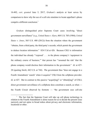 50
16-402, cert. granted June 5, 2017, Graham‘s analysis at least serves by
comparison to show why the use of a cell-site simulator to locate appellant‘s phone
compels a different conclusion.1
Graham distinguished prior Supreme Court cases involving ―direct
government surveillance‖ (e.g., United States v. Karo, 468 U.S. 705 (1984); United
States v. Jones, 565 U.S. 400 (2012)) from the situation where the government
―obtains, from a third party, the third party‘s records, which permit the government
to deduce location information.‖ 824 F.3d at 426. Because CSLI is information
the individual has already ―‗exposed‘ . . . to the phone company‘s ‗equipment in
the ordinary course of business,‘‖ that person has ―‗assumed the risk‘ that the
phone company would disclose their information to the government.‖ Id. at 427-
28 (quoting Smith, 442 U.S. at 744). The government thus ―does not engage in a
Fourth Amendment ‗search‘ when it acquires‖ CSLI from the cellphone provider.
Id. at 427. But in contrast to this passive ―acquir[ing]‖ or ―obtain[ing]‖ of CSLI,
direct government surveillance of a cellphone does constitute a search, as when —
the Fourth Circuit observed by footnote — ―the government uses cell-site
1
The fact that the Supreme Court will take up cell phone technology in
relation to the Fourth Amendment is alone reason for us to decide the present issue
narrowly and not opine in broad stokes about privacy and electronic information,
locational or other.
 