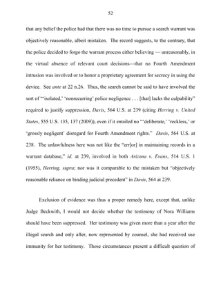 52
that any belief the police had that there was no time to pursue a search warrant was
objectively reasonable, albeit mistaken. The record suggests, to the contrary, that
the police decided to forgo the warrant process either believing — unreasonably, in
the virtual absence of relevant court decisions—that no Fourth Amendment
intrusion was involved or to honor a proprietary agreement for secrecy in using the
device. See ante at 22 n.26. Thus, the search cannot be said to have involved the
sort of ―‗isolated,‘ ‗nonrecurring‘ police negligence . . . [that] lacks the culpability‖
required to justify suppression, Davis, 564 U.S. at 239 (citing Herring v. United
States, 555 U.S. 135, 137 (2009)), even if it entailed no ―‗deliberate,‘ ‗reckless,‘ or
‗grossly negligent‘ disregard for Fourth Amendment rights.‖ Davis, 564 U.S. at
238. The unlawfulness here was not like the ―err[or] in maintaining records in a
warrant database,‖ id. at 239, involved in both Arizona v. Evans, 514 U.S. 1
(1955), Herring, supra; nor was it comparable to the mistaken but ―objectively
reasonable reliance on binding judicial precedent‖ in Davis, 564 at 239.
Exclusion of evidence was thus a proper remedy here, except that, unlike
Judge Beckwith, I would not decide whether the testimony of Nora Williams
should have been suppressed. Her testimony was given more than a year after the
illegal search and only after, now represented by counsel, she had received use
immunity for her testimony. Those circumstances present a difficult question of
 