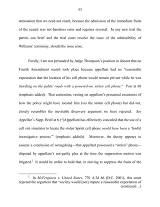 53
attenuation that we need not reach, because the admission of the immediate fruits
of the search was not harmless error and requires reversal. In any new trial the
parties can brief and the trial court resolve the issue of the admissibility of
Williams‘ testimony, should the issue arise.
Finally, I am not persuaded by Judge Thompson‘s position in dissent that no
Fourth Amendment search took place because appellant had no ―reasonable
expectation that the location of his cell phone would remain private while he was
traveling on the public roads with a powered-on, stolen cell phone.‖ Post at 68
(emphasis added). That contention, resting on appellant‘s presumed awareness of
how the police might have located him (via the stolen cell phone) but did not,
closely resembles the inevitable discovery argument we have rejected. See
Appellee‘s Supp. Brief at 6 (―[A]ppellant has effectively conceded that the use of a
cell site simulator to locate the stolen Sprint cell phone would have been a ‗lawful
investigative process‘‖ (emphasis added)). Moreover, the theory appears to
assume a conclusion of wrongdoing—that appellant possessed a ―stolen‖ phone—
disputed by appellant‘s not-guilty plea at the time the suppression motion was
litigated.2
It would be unfair to hold that, in moving to suppress the fruits of the
2
In McFerguson v. United States, 770 A.2d 66 (D.C. 2001), this court
rejected the argument that ―society would [not] impute a reasonable expectation of
(continued…)
 