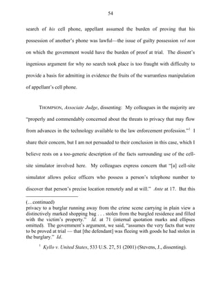 54
search of his cell phone, appellant assumed the burden of proving that his
possession of another‘s phone was lawful—the issue of guilty possession vel non
on which the government would have the burden of proof at trial. The dissent‘s
ingenious argument for why no search took place is too fraught with difficulty to
provide a basis for admitting in evidence the fruits of the warrantless manipulation
of appellant‘s cell phone.
THOMPSON, Associate Judge, dissenting: My colleagues in the majority are
―properly and commendably concerned about the threats to privacy that may flow
from advances in the technology available to the law enforcement profession.‖1
I
share their concern, but I am not persuaded to their conclusion in this case, which I
believe rests on a too-generic description of the facts surrounding use of the cell-
site simulator involved here. My colleagues express concern that ―[a] cell-site
simulator allows police officers who possess a person‘s telephone number to
discover that person‘s precise location remotely and at will.‖ Ante at 17. But this
(…continued)
privacy to a burglar running away from the crime scene carrying in plain view a
distinctively marked shopping bag . . . stolen from the burgled residence and filled
with the victim‘s property.‖ Id. at 71 (internal quotation marks and ellipses
omitted). The government‘s argument, we said, ―assumes the very facts that were
to be proved at trial — that [the defendant] was fleeing with goods he had stolen in
the burglary.‖ Id.
1
Kyllo v. United States, 533 U.S. 27, 51 (2001) (Stevens, J., dissenting).
 
