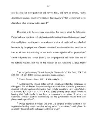 55
case is about far more particular and narrow facts, and here, as always, Fourth
Amendment analysis must be ―extremely fact-specific‖;2
―[i]t is important to be
clear about what occurred in this case[.]‖3
Described with the necessary specificity, this case is about the following:
Police had near real-time cell-site location information from cell phone providers4
that a cell phone, which police knew (from a review of victim call records) had
been used by the perpetrator of two recent sexual assaults and related robberies to
lure his victims, was traveling on the public streets together with a powered-on5
Sprint cell phone (the ―stolen phone‖) that the perpetrator had stolen from one of
the robbery victims, and was in the vicinity of the Minnesota Avenue Metro
2
In re Application of United States for Historical Cell Site Data, 724 F.3d
600, 603 (5th Cir. 2013) (internal quotation marks omitted).
3
United States v. Jones, 565 U.S. 400, 404 (2012).
4
As the majority opinion notes, ante at 16 n.20, appellant has not argued in
this appeal that his Fourth Amendment rights were violated when the government
obtained cell-site location information from cellular providers. See United States
v. Graham, 824 F.3d 421, 428 (4th Cir. 2016) (joining other circuit courts in
holding that ―individuals do not have a reasonable expectation of privacy in
historical [cell-site location information] that the government obtains from cell
phone service providers‖).
5
Police Technical Services Unit (―TSU‖) Sergeant Perkins testified at the
suppression hearing in this case that, as long as it‘s ―powered on,‖ a cell phone ―is
constantly transmitting to and receiving from a tower.‖
 