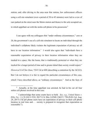 56
station; and, after driving to the area near that station, law enforcement officers
using a cell-site simulator (over a period of 30 to 45 minutes) were led to a row of
cars parked on the street near the Metro station and thence to the sole occupied car,
in which appellant sat with the stolen cell phone in his possession.6
I can agree with my colleagues that ―under ordinary circumstances,‖ ante at
20, the government‘s use of a cell-site simulator to locate an individual through the
individual‘s cellphone likely violates the legitimate expectation of privacy we all
have in our location information.7
I would also agree that ―individuals have a
reasonable expectation of privacy in their location information when they are
tracked in a space, like the home, that is traditionally protected or when they are
tracked for a longer period of time and in greater detail than society would expect.‖
Historical Cell Site Data, 724 F.3d at 608 (describing a contention by the ACLU).
But I do not believe it is fair to regard the particular circumstances of this case,
which I have described above, as ―ordinary circumstances.‖ And as the facts of
6
Actually, at the time appellant was arrested, he had in his car all four
stolen cell phones involved in this case.
7
I acknowledge that some courts have so held. See, e.g., United States v.
Ellis, No. 13-CR-00818 PJH, 2017 U.S. Dist. LEXIS 136217, *20 (N.D. Cal. Aug.
24, 2017) (―[C]ell phone users have an expectation of privacy in their cell phone
location in real time and . . . society is prepared to recognize that expectation as
reasonable.‖).
 
