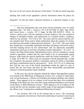 57
this case (1) do not involve the privacy of the home;8
(2) did not entail long-term
tracking that could reveal appellant‘s private information about the places he
frequents;9
(3) did not entail a physical intrusion or a physical trespass to any
8
That fact distinguishes this case from cell-site simulator cases on which
appellant relies. See State v. Andrews, 134 A.3d 324 (Md. Ct. Spec. App. 2016),
and United States v. Lambis, 197 F. Supp. 3d 606, 609 (S.D.N.Y. 2016). In
Andrews, police used a cell-site simulator to locate Andrews, who was wanted on
charges of attempted murder, and tracked him to a location inside a residence,
where he was arrested. 134 A.3d at 326. The court cited its concern that the cell-
site simulator had ―been used to obtain information about the contents of a home,
not otherwise discernable without physical intrusion.‖ Id. at 349. The court stated
that ―people have a reasonable expectation that their cell phones will not be used as
real-time tracking devices by law enforcement‖ and ―an objectively reasonable
expectation of privacy in real-time cell phone location information.‖ Id. at 327. In
Lambis, the Drug Enforcement Administration used a cell-site simulator to locate
Lambis‘s apartment, conduct that the court found to be an unreasonable search
because ―[t]he home has special significance under the Fourth Amendment.‖ 197
F. Supp. 3d at 609–10. These cases are consistent with the principle that, ―[w]ith
few exceptions, the question whether a warrantless search of a home is reasonable
and hence constitutional must be answered no.‖ Kyllo, 533 U.S. at 31 (observing
that ―[a]t the very core of the Fourth Amendment stands the right of a man to
retreat into his own home and there be free from unreasonable governmental
intrusion‖ (internal quotation marks omitted)).
In this case, the cell-site simulator alerted the officers that appellant‘s phone
was located in the 4000 block of Minnesota Avenue, N.E., a block on which there
were several businesses, a District of Columbia government building, and a Metro
station. There appears to be no evidence in the record that there were residential
buildings in the block, but amici note that a large apartment building is also located
on the block, at 4020 Minnesota Avenue. There appears to be no evidence in the
record that the cell-site simulator came within range of that apartment building as
the officers were ―coming down southbound Minnesota [Avenue].‖
9
See Graham, 824 F.3d at 435 (noting that in Jones, ―the concurring
justices recognized a line between ‗short-term monitoring of a person‘s movements
(continued…)
 