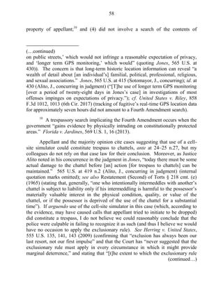 58
property of appellant;10
and (4) did not involve a search of the contents of
(…continued)
on public streets,‘ which would not infringe a reasonable expectation of privacy,
and ‗longer term GPS monitoring,‘ which would‖ (quoting Jones, 565 U.S. at
430)). The concern is that long-term historic location information can reveal ―a
wealth of detail about [an individual‘s] familial, political, professional, religious,
and sexual associations.‖ Jones, 565 U.S. at 415 (Sotomayor, J., concurring); id. at
430 (Alito, J., concurring in judgment) (―[T]he use of longer term GPS monitoring
[over a period of twenty-eight days in Jones‘s case] in investigations of most
offenses impinges on expectations of privacy.‖); cf. United States v. Riley, 858
F.3d 1012, 1013 (6th Cir. 2017) (tracking of fugitive‘s real-time GPS location data
for approximately seven hours did not amount to a Fourth Amendment search).
10
A trespassory search implicating the Fourth Amendment occurs when the
government ―gains evidence by physically intruding on constitutionally protected
areas.‖ Florida v. Jardines, 569 U.S. 1, 16 (2013).
Appellant and the majority opinion cite cases suggesting that use of a cell-
site simulator could constitute trespass to chattels, ante at 24–25 n.27, but my
colleagues do not rely on that case law for their conclusion. Moreover, as Justice
Alito noted in his concurrence in the judgment in Jones, ―today there must be some
actual damage to the chattel before [an] action [for trespass to chattels] can be
maintained.‖ 565 U.S. at 419 n.2 (Alito, J., concurring in judgment) (internal
quotation marks omitted); see also Restatement (Second) of Torts § 218 cmt. (e)
(1965) (stating that, generally, ―one who intentionally intermeddles with another‘s
chattel is subject to liability only if his intermeddling is harmful to the possessor‘s
materially valuable interest in the physical condition, quality, or value of the
chattel, or if the possessor is deprived of the use of the chattel for a substantial
time‖). If arguendo use of the cell-site simulator in this case (which, according to
the evidence, may have caused calls that appellant tried to initiate to be dropped)
did constitute a trespass, I do not believe we could reasonably conclude that the
police were culpable in failing to recognize it as such (and thus I believe we would
have no occasion to apply the exclusionary rule). See Herring v. United States,
555 U.S. 135, 141, 143 (2009) (confirming that ―exclusion has always been our
last resort, not our first impulse‖ and that the Court has ―never suggested that the
exclusionary rule must apply in every circumstance in which it might provide
marginal deterrence,‖ and stating that ―[t]he extent to which the exclusionary rule
(continued…)
 