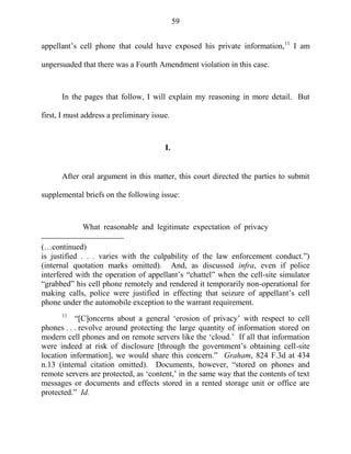 59
appellant‘s cell phone that could have exposed his private information,11
I am
unpersuaded that there was a Fourth Amendment violation in this case.
In the pages that follow, I will explain my reasoning in more detail. But
first, I must address a preliminary issue.
I.
After oral argument in this matter, this court directed the parties to submit
supplemental briefs on the following issue:
What reasonable and legitimate expectation of privacy
(…continued)
is justified . . . varies with the culpability of the law enforcement conduct.‖)
(internal quotation marks omitted). And, as discussed infra, even if police
interfered with the operation of appellant‘s ―chattel‖ when the cell-site simulator
―grabbed‖ his cell phone remotely and rendered it temporarily non-operational for
making calls, police were justified in effecting that seizure of appellant‘s cell
phone under the automobile exception to the warrant requirement.
11
―[C]oncerns about a general ‗erosion of privacy‘ with respect to cell
phones . . . revolve around protecting the large quantity of information stored on
modern cell phones and on remote servers like the ‗cloud.‘ If all that information
were indeed at risk of disclosure [through the government‘s obtaining cell-site
location information], we would share this concern.‖ Graham, 824 F.3d at 434
n.13 (internal citation omitted). Documents, however, ―stored on phones and
remote servers are protected, as ‗content,‘ in the same way that the contents of text
messages or documents and effects stored in a rented storage unit or office are
protected.‖ Id.
 