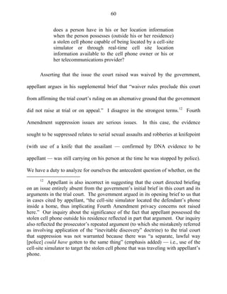 60
does a person have in his or her location information
when the person possesses (outside his or her residence)
a stolen cell phone capable of being located by a cell-site
simulator or through real-time cell site location
information available to the cell phone owner or his or
her telecommunications provider?
Asserting that the issue the court raised was waived by the government,
appellant argues in his supplemental brief that ―waiver rules preclude this court
from affirming the trial court‘s ruling on an alternative ground that the government
did not raise at trial or on appeal.‖ I disagree in the strongest terms.12
Fourth
Amendment suppression issues are serious issues. In this case, the evidence
sought to be suppressed relates to serial sexual assaults and robberies at knifepoint
(with use of a knife that the assailant — confirmed by DNA evidence to be
appellant — was still carrying on his person at the time he was stopped by police).
We have a duty to analyze for ourselves the antecedent question of whether, on the
12
Appellant is also incorrect in suggesting that the court directed briefing
on an issue entirely absent from the government‘s initial brief in this court and its
arguments in the trial court. The government argued in its opening brief to us that
in cases cited by appellant, ―the cell-site simulator located the defendant‘s phone
inside a home, thus implicating Fourth Amendment privacy concerns not raised
here.‖ Our inquiry about the significance of the fact that appellant possessed the
stolen cell phone outside his residence reflected in part that argument. Our inquiry
also reflected the prosecutor‘s repeated argument (to which she mistakenly referred
as involving application of the ―inevitable discovery‖ doctrine) to the trial court
that suppression was not warranted because there was ―a separate, lawful way
[police] could have gotten to the same thing‖ (emphasis added) — i.e., use of the
cell-site simulator to target the stolen cell phone that was traveling with appellant‘s
phone.
 