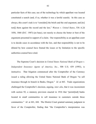 61
particular facts of this case, use of the technology by which appellant was located
constituted a search (and, if so, whether it was a lawful search). In this case as
always, this court‘s task is to ―consider[] the briefs and the oral argument, and [to]
test[] them against the record and the law,‖ Watson v. United States, 536 A.2d
1056, 1068 (D.C. 1987) (en banc), not merely to choose the better or best of the
arguments presented in support of a claim. Our responsibility as an appellate court
is to decide cases in accordance with the law, and that responsibility is not to be
diluted by how counsel have framed the issues or by limitation to the specific
authorities counsel have cited.
The Supreme Court‘s decision in United States National Bank of Oregon v.
Independent Insurance Agents of America, Inc., 508 U.S. 439 (1993), is
instructive. That litigation commenced after the Comptroller of the Currency
issued a ruling allowing the United States National Bank of Oregon ―to sell
insurance through its branch in Banks, Oregon.‖ Id. at 443. Trade organizations
challenged the Comptroller‘s decision, arguing, inter alia, that it was inconsistent
with section 92, a statutory provision enacted in 1916 that ―permit[ted] banks
located in small communities to sell insurance to customers outside those
communities.‖ Id. at 441, 444. The District Court granted summary judgment in
favor of the Comptroller, finding that ―the Comptroller‘s interpretation was
 