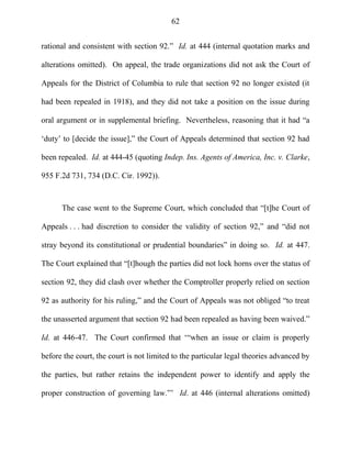 62
rational and consistent with section 92.‖ Id. at 444 (internal quotation marks and
alterations omitted). On appeal, the trade organizations did not ask the Court of
Appeals for the District of Columbia to rule that section 92 no longer existed (it
had been repealed in 1918), and they did not take a position on the issue during
oral argument or in supplemental briefing. Nevertheless, reasoning that it had ―a
‗duty‘ to [decide the issue],‖ the Court of Appeals determined that section 92 had
been repealed. Id. at 444-45 (quoting Indep. Ins. Agents of America, Inc. v. Clarke,
955 F.2d 731, 734 (D.C. Cir. 1992)).
The case went to the Supreme Court, which concluded that ―[t]he Court of
Appeals . . . had discretion to consider the validity of section 92,‖ and ―did not
stray beyond its constitutional or prudential boundaries‖ in doing so. Id. at 447.
The Court explained that ―[t]hough the parties did not lock horns over the status of
section 92, they did clash over whether the Comptroller properly relied on section
92 as authority for his ruling,‖ and the Court of Appeals was not obliged ―to treat
the unasserted argument that section 92 had been repealed as having been waived.‖
Id. at 446-47. The Court confirmed that ‗―when an issue or claim is properly
before the court, the court is not limited to the particular legal theories advanced by
the parties, but rather retains the independent power to identify and apply the
proper construction of governing law.‖‘ Id. at 446 (internal alterations omitted)
 