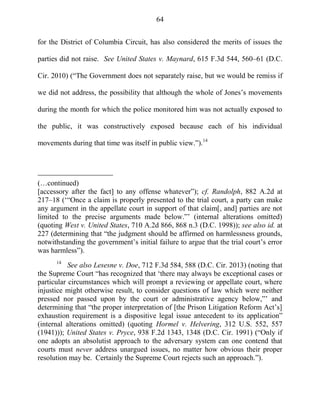 64
for the District of Columbia Circuit, has also considered the merits of issues the
parties did not raise. See United States v. Maynard, 615 F.3d 544, 560–61 (D.C.
Cir. 2010) (―The Government does not separately raise, but we would be remiss if
we did not address, the possibility that although the whole of Jones‘s movements
during the month for which the police monitored him was not actually exposed to
the public, it was constructively exposed because each of his individual
movements during that time was itself in public view.‖).14
(…continued)
[accessory after the fact] to any offense whatever‖); cf. Randolph, 882 A.2d at
217–18 (‗―Once a claim is properly presented to the trial court, a party can make
any argument in the appellate court in support of that claim[, and] parties are not
limited to the precise arguments made below.‖‘ (internal alterations omitted)
(quoting West v. United States, 710 A.2d 866, 868 n.3 (D.C. 1998)); see also id. at
227 (determining that ―the judgment should be affirmed on harmlessness grounds,
notwithstanding the government‘s initial failure to argue that the trial court‘s error
was harmless‖).
14
See also Lesesne v. Doe, 712 F.3d 584, 588 (D.C. Cir. 2013) (noting that
the Supreme Court ―has recognized that ‗there may always be exceptional cases or
particular circumstances which will prompt a reviewing or appellate court, where
injustice might otherwise result, to consider questions of law which were neither
pressed nor passed upon by the court or administrative agency below,‖‘ and
determining that ―the proper interpretation of [the Prison Litigation Reform Act‘s]
exhaustion requirement is a dispositive legal issue antecedent to its application‖
(internal alterations omitted) (quoting Hormel v. Helvering, 312 U.S. 552, 557
(1941))); United States v. Pryce, 938 F.2d 1343, 1348 (D.C. Cir. 1991) (―Only if
one adopts an absolutist approach to the adversary system can one contend that
courts must never address unargued issues, no matter how obvious their proper
resolution may be. Certainly the Supreme Court rejects such an approach.‖).
 