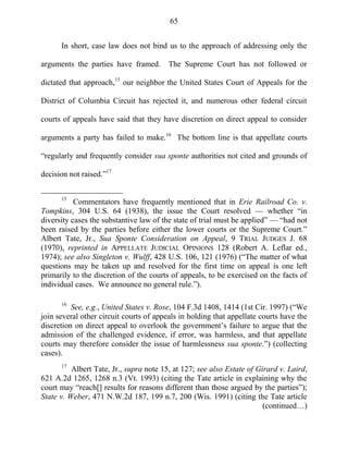 65
In short, case law does not bind us to the approach of addressing only the
arguments the parties have framed. The Supreme Court has not followed or
dictated that approach,15
our neighbor the United States Court of Appeals for the
District of Columbia Circuit has rejected it, and numerous other federal circuit
courts of appeals have said that they have discretion on direct appeal to consider
arguments a party has failed to make.16
The bottom line is that appellate courts
―regularly and frequently consider sua sponte authorities not cited and grounds of
decision not raised.‖17
15
Commentators have frequently mentioned that in Erie Railroad Co. v.
Tompkins, 304 U.S. 64 (1938), the issue the Court resolved — whether ―in
diversity cases the substantive law of the state of trial must be applied‖ — ―had not
been raised by the parties before either the lower courts or the Supreme Court.‖
Albert Tate, Jr., Sua Sponte Consideration on Appeal, 9 TRIAL JUDGES J. 68
(1970), reprinted in APPELLATE JUDICIAL OPINIONS 128 (Robert A. Leflar ed.,
1974); see also Singleton v. Wulff, 428 U.S. 106, 121 (1976) (―The matter of what
questions may be taken up and resolved for the first time on appeal is one left
primarily to the discretion of the courts of appeals, to be exercised on the facts of
individual cases. We announce no general rule.‖).
16
See, e.g., United States v. Rose, 104 F.3d 1408, 1414 (1st Cir. 1997) (―We
join several other circuit courts of appeals in holding that appellate courts have the
discretion on direct appeal to overlook the government‘s failure to argue that the
admission of the challenged evidence, if error, was harmless, and that appellate
courts may therefore consider the issue of harmlessness sua sponte.‖) (collecting
cases).
17
Albert Tate, Jr., supra note 15, at 127; see also Estate of Girard v. Laird,
621 A.2d 1265, 1268 n.3 (Vt. 1993) (citing the Tate article in explaining why the
court may ―reach[] results for reasons different than those argued by the parties‖);
State v. Weber, 471 N.W.2d 187, 199 n.7, 200 (Wis. 1991) (citing the Tate article
(continued…)
 