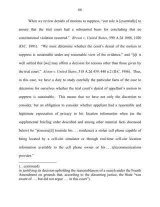 66
When we review denials of motions to suppress, ―our role is [essentially] to
ensure that the trial court had a substantial basis for concluding that no
constitutional violation occurred.‖ Brown v. United States, 590 A.2d 1008, 1020
(D.C. 1991). ―We must determine whether the court‘s denial of the motion to
suppress is sustainable under any reasonable view of the evidence,‖ and ―[i]t is
well settled that [we] may affirm a decision for reasons other than those given by
the trial court.‖ Alston v. United States, 518 A.2d 439, 440 n.2 (D.C. 1986). Thus,
in this case, we have a duty to study carefully the particular facts of the case to
determine for ourselves whether the trial court‘s denial of appellant‘s motion to
suppress is sustainable. This means that we have not only the discretion to
consider, but an obligation to consider whether appellant had a reasonable and
legitimate expectation of privacy in his location information when (as the
supplemental briefing order described and among other material facts discussed
below) he ―possesse[d] (outside his . . . residence) a stolen cell phone capable of
being located by a cell-site simulator or through real-time cell-site location
information available to the cell phone owner or his . . . telecommunications
provider.‖
(…continued)
in justifying its decision upholding the reasonableness of a search under the Fourth
Amendment on grounds that, according to the dissenting justice, the State ―was
aware of . . . but did not argue . . . in this court‖).
 