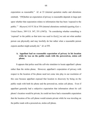 68
expectation as reasonable.‖ Id. at 33 (internal quotation marks and alterations
omitted). ―[W]hether an expectation of privacy is reasonable depends in large part
upon whether that expectation relates to information that has been ‗exposed to the
public.‘‖ Maynard, 615 F.3d at 558 (internal alterations omitted) (quoting Katz v.
United States, 389 U.S. 347, 351 (1967)). ―In considering whether something is
‗exposed‘ to the public as that term was used in Katz[,] we ask not what another
person can physically and may lawfully do but rather what a reasonable person
expects another might actually do.‖ Id. at 559.
A. Appellant had no reasonable expectation of privacy in his location
while he was on the public roads with the powered-on, stolen cell
phone.
It appears that police used the cell-site simulator to locate appellant‘s phone
rather than the stolen phone. However, appellant‘s expectation of privacy with
respect to the location of his phone need not come into play in our resolution of
this case because appellant exposed that location to discovery by being on the
public roads with both his phone and the powered-on, stolen cell phone. Even if
appellant generally had a subjective expectation that information about his cell
phone‘s location would be private, he could not have had a reasonable expectation
that the location of his cell phone would remain private while he was traveling on
the public roads with a powered-on, stolen cell phone.
 