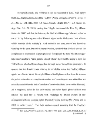 69
The sexual assaults and robberies in this case occurred in 2013. Well before
that time, Apple had introduced the Find My iPhone application (―app‖). See In re
J.A., No. A-1624-14T2, 2016 N.J. Super. Unpub. LEXIS 430, *11 n.3 (Super. Ct.
App. Div. Feb. 29, 2016) (noting that ―Apple introduced the Find My iPhone
feature in 2011‖ and that, in that case, the Find My iPhone app ―allowed police to
track J.A. by following the stolen iPhone‘s signal to the Shelbourne Lane address
within minutes of the robbery‖). And indeed in this case, one of the detectives
working on the case, Detective Rachel Pulliam, testified that she had ―one of the
complainant‘s information in [her] phone as well [as] in the Find My iPhone app‖
(and thus was able to ―get a general idea of where‖ she would be going to meet the
TSU officers who had located appellant through use of the cell-site simulator). It
appears that the detective was referring to her ability to use the Find My iPhone
app in an effort to locate the Apple iPhone 4S cell phone stolen from the woman
the police referred to as complainant number one‘s cousin (who was robbed but not
sexually assaulted at the end of the first of the two incidents involved in this case).
As it happened, police in this case tracked the stolen Sprint phone and not that
iPhone, but case law is replete with references to iPhone owners or law
enforcement officers locating stolen iPhones by using the Find My iPhone app in
2013 or earlier years.19
The facts caution against assuming that the Find My
19
See, e.g., People v. Easton, No. H041704, 2017 Cal. App. Unpub. LEXIS
(continued…)
 
