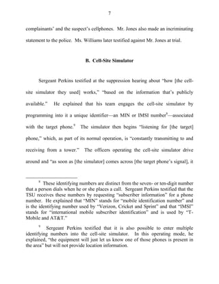 7
complainants‘ and the suspect‘s cellphones. Mr. Jones also made an incriminating
statement to the police. Ms. Williams later testified against Mr. Jones at trial.
B. Cell-Site Simulator
Sergeant Perkins testified at the suppression hearing about ―how [the cell-
site simulator they used] works,‖ ―based on the information that‘s publicly
available.‖ He explained that his team engages the cell-site simulator by
programming into it a unique identifier—an MIN or IMSI number8
—associated
with the target phone.9
The simulator then begins ―listening for [the target]
phone,‖ which, as part of its normal operation, is ―constantly transmitting to and
receiving from a tower.‖ The officers operating the cell-site simulator drive
around and ―as soon as [the simulator] comes across [the target phone‘s signal], it
8
These identifying numbers are distinct from the seven- or ten-digit number
that a person dials when he or she places a call. Sergeant Perkins testified that the
TSU receives these numbers by requesting ―subscriber information‖ for a phone
number. He explained that ―MIN‖ stands for ―mobile identification number‖ and
is the identifying number used by ―Verizon, Cricket and Sprint‖ and that ―IMSI‖
stands for ―international mobile subscriber identification‖ and is used by ―T-
Mobile and AT&T.‖
9
Sergeant Perkins testified that it is also possible to enter multiple
identifying numbers into the cell-site simulator. In this operating mode, he
explained, ―the equipment will just let us know one of those phones is present in
the area‖ but will not provide location information.
 