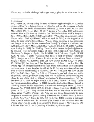 70
iPhone app or similar find-my-device apps always pinpoint an address or do so
(…continued)
644, *5 (Jan. 30, 2017) (―Using the Find My iPhone application [in 2012], police
recovered Casey‘s cell phone from a recycling bin in front of a residence in Santa
Clara within a few blocks of defendant‘s residence.‖); State v. Copes, No. 84, 2017
Md. LEXIS 478, *5 n.4 (July 28, 2017) (citing a November 2011 publication
entitled ―How to Use Find My iPhone to Get Your Stolen iPhone Back‖); People v.
Foy, 199 Cal. Rptr. 3d 208, 212 (Ct. App. 2016) (―Wang had an application on his
iPhone called ‗Find My iPhone,‘ which he used [in 2011] at the suggestion of
police to track Song‘s stolen iPhone. Wang‘s phone displayed a map indicating
that Song‘s phone was located at 603 Grant Street[.]‖); People v. Robinson, No.
3268/2013, 2016 N.Y. Misc. LEXIS 652, * 3, (App. Div. Feb. 24, 2016) (―As they
were driving [in 2013], the ‗Find My iPhone‘ tracker showed the [stolen] phone to
be moving. The movement stopped at East 120th Street and First Avenue in
Manhattan.‖); People v. Snyder, No. B265391, 2016 Cal. App. Unpub. LEXIS
8230, *2 (Nov. 16, 2016) (―Using another device‘s ‗find my iPhone‘ feature [in
2013], Jordyn tracked her iPhone‘s location to the Mentor Court residence.‖);
People v. Scales, No. B260902, 2016 Cal. App. Unpub. LEXIS 1942, *7-8 (Mar.
17, 2016) (―[A] Los Angeles Police Department . . . Officer . . . used a ‗Find My
iPhone App‘ [in 2012] to locate Schulz‘s cell phone that had been taken during the
robbery events. It was found on the side of the 10 Freeway about two miles away
from the Green Path building.‖); Adams v. State, No. 1142, 2016 Md. App. LEXIS
457, *3 n.3 (Ct. Spec. App. Feb. 5, 2016) (―Because Myers‘ cell phone was inside
his [stolen] vehicle, police [in 2013] were able to locate the car by tracking the
phone by use of the ‗find my iPhone‘ application.‖); Commonwealth v. Gil, No.
566-EDA-2014, 2015 Pa. Super. Unpub. LEXIS 3695, *2 (Feb. 10, 2015) (―After
the victim reported the robbery [in 2012], the police tracked the iPhone, through a
‗Find My iPhone‘ mobile application, to a house on Washington Street.‖); State v.
Coleman, No. W2012-00880-CCA-R3-CD, 2013 Tenn. Crim. App. LEXIS 573, *3
(June 10, 2013) (―Mr. Petty recalled that there was an application on his wife‘s
phone called ‗Find My iPhone.‘ Mr. Petty was able to use his computer to track
the phone‘s location to a general vicinity of Division and Waddell Street.‖); Pirozzi
v. Apple, Inc., 966 F. Supp. 2d 909, 915 (N.D. Cal. 2013) (quoting a statement
from Apple‘s website that ―In the event your iPhone is lost or stolen, Find My
iPhone allows you to locate it on a map[.]‖); United States v. Flores-Lopez, 670
F.3d 803, 808 (7th Cir. 2012) (referring to the Find My iPhone app).
 