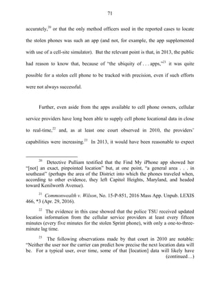 71
accurately,20
or that the only method officers used in the reported cases to locate
the stolen phones was such an app (and not, for example, the app supplemented
with use of a cell-site simulator). But the relevant point is that, in 2013, the public
had reason to know that, because of ―the ubiquity of . . . apps,‖21
it was quite
possible for a stolen cell phone to be tracked with precision, even if such efforts
were not always successful.
Further, even aside from the apps available to cell phone owners, cellular
service providers have long been able to supply cell phone locational data in close
to real-time,22
and, as at least one court observed in 2010, the providers‘
capabilities were increasing.23
In 2013, it would have been reasonable to expect
20
Detective Pulliam testified that the Find My iPhone app showed her
―[not] an exact, pinpointed location‖ but, at one point, ―a general area . . . in
southeast‖ (perhaps the area of the District into which the phones traveled when,
according to other evidence, they left Capitol Heights, Maryland, and headed
toward Kenilworth Avenue).
21
Commonwealth v. Wilson, No. 15-P-851, 2016 Mass App. Unpub. LEXIS
466, *3 (Apr. 29, 2016).
22
The evidence in this case showed that the police TSU received updated
location information from the cellular service providers at least every fifteen
minutes (every five minutes for the stolen Sprint phone), with only a one-to-three-
minute lag time.
23
The following observations made by that court in 2010 are notable:
―Neither the user nor the carrier can predict how precise the next location data will
be. For a typical user, over time, some of that [location] data will likely have
(continued…)
 