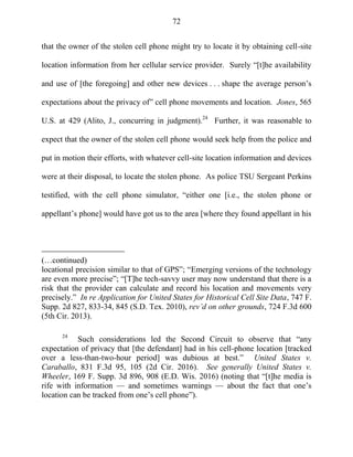 72
that the owner of the stolen cell phone might try to locate it by obtaining cell-site
location information from her cellular service provider. Surely ―[t]he availability
and use of [the foregoing] and other new devices . . . shape the average person‘s
expectations about the privacy of‖ cell phone movements and location. Jones, 565
U.S. at 429 (Alito, J., concurring in judgment).24
Further, it was reasonable to
expect that the owner of the stolen cell phone would seek help from the police and
put in motion their efforts, with whatever cell-site location information and devices
were at their disposal, to locate the stolen phone. As police TSU Sergeant Perkins
testified, with the cell phone simulator, ―either one [i.e., the stolen phone or
appellant‘s phone] would have got us to the area [where they found appellant in his
(…continued)
locational precision similar to that of GPS‖; ―Emerging versions of the technology
are even more precise‖; ―[T]he tech-savvy user may now understand that there is a
risk that the provider can calculate and record his location and movements very
precisely.‖ In re Application for United States for Historical Cell Site Data, 747 F.
Supp. 2d 827, 833-34, 845 (S.D. Tex. 2010), rev’d on other grounds, 724 F.3d 600
(5th Cir. 2013).
24
Such considerations led the Second Circuit to observe that ―any
expectation of privacy that [the defendant] had in his cell-phone location [tracked
over a less-than-two-hour period] was dubious at best.‖ United States v.
Caraballo, 831 F.3d 95, 105 (2d Cir. 2016). See generally United States v.
Wheeler, 169 F. Supp. 3d 896, 908 (E.D. Wis. 2016) (noting that ―[t]he media is
rife with information — and sometimes warnings — about the fact that one‘s
location can be tracked from one‘s cell phone‖).
 