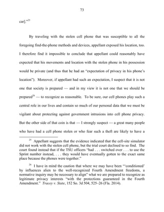 73
car].‖25
By traveling with the stolen cell phone that was susceptible to all the
foregoing find-the-phone methods and devices, appellant exposed his location, too.
I therefore find it impossible to conclude that appellant could reasonably have
expected that his movements and location with the stolen phone in his possession
would be private (and thus that he had an ―expectation of privacy in his phone‘s
location‖). Moreover, if appellant had such an expectation, I suspect that it is not
one that society is prepared — and in my view it is not one that we should be
prepared26
— to recognize as reasonable. To be sure, our cell phones play such a
central role in our lives and contain so much of our personal data that we must be
vigilant about protecting against government intrusions into cell phone privacy.
But the other side of that coin is that — I strongly suspect — a great many people
who have had a cell phone stolen or who fear such a theft are likely to have a
25
Appellant suggests that the evidence indicated that the cell-site simulator
did not work with the stolen cell phone, but the trial court declined to so find. The
court found instead that if the TSU officers ―had . . . switched over . . . to use the
Sprint number instead, . . . they would have eventually gotten to the exact same
place because the phones were together.‖
26
I have in mind the caution that where we may have been ―‗conditioned‘
by influences alien to the well-recognized Fourth Amendment freedoms, a
normative inquiry may be necessary to align‖ what we are prepared to recognize as
legitimate privacy interests ―with the protections guaranteed in the Fourth
Amendment.‖ Tracey v. State, 152 So. 3d 504, 525–26 (Fla. 2014).
 