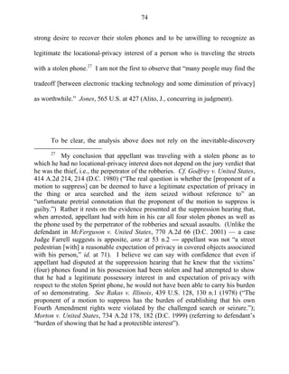 74
strong desire to recover their stolen phones and to be unwilling to recognize as
legitimate the locational-privacy interest of a person who is traveling the streets
with a stolen phone.27
I am not the first to observe that ―many people may find the
tradeoff [between electronic tracking technology and some diminution of privacy]
as worthwhile.‖ Jones, 565 U.S. at 427 (Alito, J., concurring in judgment).
To be clear, the analysis above does not rely on the inevitable-discovery
27
My conclusion that appellant was traveling with a stolen phone as to
which he had no locational-privacy interest does not depend on the jury verdict that
he was the thief, i.e., the perpetrator of the robberies. Cf. Godfrey v. United States,
414 A.2d 214, 214 (D.C. 1980) (―The real question is whether the [proponent of a
motion to suppress] can be deemed to have a legitimate expectation of privacy in
the thing or area searched and the item seized without reference to‖ an
―unfortunate pretrial connotation that the proponent of the motion to suppress is
guilty.‖) Rather it rests on the evidence presented at the suppression hearing that,
when arrested, appellant had with him in his car all four stolen phones as well as
the phone used by the perpetrator of the robberies and sexual assaults. (Unlike the
defendant in McFerguson v. United States, 770 A.2d 66 (D.C. 2001) — a case
Judge Farrell suggests is apposite, ante at 53 n.2 — appellant was not ―a street
pedestrian [with] a reasonable expectation of privacy in covered objects associated
with his person,‖ id. at 71). I believe we can say with confidence that even if
appellant had disputed at the suppression hearing that he knew that the victims‘
(four) phones found in his possession had been stolen and had attempted to show
that he had a legitimate possessory interest in and expectation of privacy with
respect to the stolen Sprint phone, he would not have been able to carry his burden
of so demonstrating. See Rakas v. Illinois, 439 U.S. 128, 130 n.1 (1978) (―The
proponent of a motion to suppress has the burden of establishing that his own
Fourth Amendment rights were violated by the challenged search or seizure.‖);
Morton v. United States, 734 A.2d 178, 182 (D.C. 1999) (referring to defendant‘s
―burden of showing that he had a protectible interest‖).
 