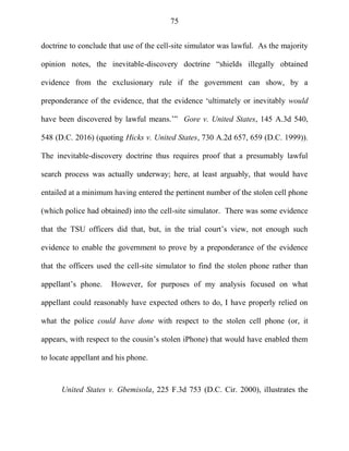 75
doctrine to conclude that use of the cell-site simulator was lawful. As the majority
opinion notes, the inevitable-discovery doctrine ―shields illegally obtained
evidence from the exclusionary rule if the government can show, by a
preponderance of the evidence, that the evidence ‗ultimately or inevitably would
have been discovered by lawful means.‘‖ Gore v. United States, 145 A.3d 540,
548 (D.C. 2016) (quoting Hicks v. United States, 730 A.2d 657, 659 (D.C. 1999)).
The inevitable-discovery doctrine thus requires proof that a presumably lawful
search process was actually underway; here, at least arguably, that would have
entailed at a minimum having entered the pertinent number of the stolen cell phone
(which police had obtained) into the cell-site simulator. There was some evidence
that the TSU officers did that, but, in the trial court‘s view, not enough such
evidence to enable the government to prove by a preponderance of the evidence
that the officers used the cell-site simulator to find the stolen phone rather than
appellant‘s phone. However, for purposes of my analysis focused on what
appellant could reasonably have expected others to do, I have properly relied on
what the police could have done with respect to the stolen cell phone (or, it
appears, with respect to the cousin‘s stolen iPhone) that would have enabled them
to locate appellant and his phone.
United States v. Gbemisola, 225 F.3d 753 (D.C. Cir. 2000), illustrates the
 
