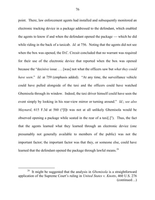 76
point. There, law enforcement agents had installed and subsequently monitored an
electronic tracking device in a package addressed to the defendant, which enabled
the agents to know if and when the defendant opened the package — which he did
while riding in the back of a taxicab. Id. at 756. Noting that the agents did not see
when the box was opened, the D.C. Circuit concluded that no warrant was required
for their use of the electronic device that reported when the box was opened
because the ―decisive issue . . . [was] not what the officers saw but what they could
have seen.‖ Id. at 759 (emphasis added). ―At any time, the surveillance vehicle
could have pulled alongside of the taxi and the officers could have watched
Gbemisola through its window. Indeed, the taxi driver himself could have seen the
event simply by looking in his rear-view mirror or turning around.‖ Id.; see also
Maynard, 615 F.3d at 560 (―[I]t was not at all unlikely Gbemisola would be
observed opening a package while seated in the rear of a taxi[.]‖). Thus, the fact
that the agents learned what they learned through an electronic device (one
presumably not generally available to members of the public) was not the
important factor; the important factor was that they, or someone else, could have
learned that the defendant opened the package through lawful means.28
28
It might be suggested that the analysis in Gbemisola is a straightforward
application of the Supreme Court‘s ruling in United States v. Knotts, 460 U.S. 276
(continued…)
 