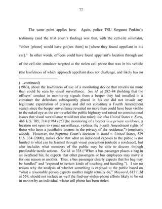 77
The same point applies here. Again, police TSU Sergeant Perkins‘s
testimony (and the trial court‘s finding) was that, with the cell-cite simulator,
―either [phone] would have got[ten them] to [where they found appellant in his
car].‖ In other words, officers could have found appellant‘s location through use
of the cell-site simulator targeted at the stolen cell phone that was in his vehicle
(the lawfulness of which approach appellant does not challenge, and likely has no
(…continued)
(1983), about the lawfulness of use of a monitoring device that reveals no more
than could be seen by visual surveillance. See id. at 282–84 (holding that the
officers‘ conduct in monitoring signals from a beeper they had installed in a
container the defendant subsequently placed in his car did not invade any
legitimate expectation of privacy and did not constitute a Fourth Amendment
search since the beeper surveillance revealed no more than could have been visible
to the naked eye as the car traveled the public highway and raised no constitutional
issues that visual surveillance would not also raise); see also United States v. Karo,
468 U.S. 705, 714 (1984) (―[T]he monitoring of a beeper in a private residence, a
location not open to visual surveillance, violates the Fourth Amendment rights of
those who have a justifiable interest in the privacy of the residence.‖) (emphasis
added). However, the Supreme Court‘s decision in Bond v. United States, 529
U.S. 334 (2000), makes clear that what an individual exposes to the public is not
limited to what can be learned through visual perception (outside a residence), but
also includes what members of the public may be able to discern through
predictable tactile actions. See id. at 338 (―When a bus passenger places a bag in
an overhead bin, he expects that other passengers or bus employees may move it
for one reason or another. Thus, a bus passenger clearly expects that his bag may
be handled‖ and ―exposed to certain kinds of touching and handling.‖). I see no
reason why the analysis of whether something is exposed to the public based on
―what a reasonable person expects another might actually do,‖ Maynard, 615 F.3d
at 559, should not include as well the find-my-stolen-phone efforts likely to be set
in motion by an individual whose cell phone has been stolen.
 