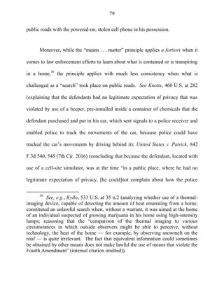 79
public roads with the powered-on, stolen cell phone in his possession.
Moreover, while the ―means . . . matter‖ principle applies a fortiori when it
comes to law enforcement efforts to learn about what is contained or is transpiring
in a home,30
the principle applies with much less consistency when what is
challenged as a ―search‖ took place on public roads. See Knotts, 460 U.S. at 282
(explaining that the defendants had no legitimate expectation of privacy that was
violated by use of a beeper, pre-installed inside a container of chemicals that the
defendant purchased and put in his car, which sent signals to a police receiver and
enabled police to track the movements of the car, because police could have
tracked the car‘s movements by driving behind it); United States v. Patrick, 842
F.3d 540, 545 (7th Cir. 2016) (concluding that because the defendant, located with
use of a cell-site simulator, was at the time ―in a public place, where he had no
legitimate expectation of privacy, [he could]not complain about how the police
30
See, e.g., Kyllo, 533 U.S. at 35 n.2 (analyzing whether use of a thermal-
imaging device, capable of detecting the amount of heat emanating from a home,
constituted an unlawful search when, without a warrant, it was aimed at the home
of an individual suspected of growing marijuana in his home using high-intensity
lamps; reasoning that the ―comparison of the thermal imaging to various
circumstances in which outside observers might be able to perceive, without
technology, the heat of the home — for example, by observing snowmelt on the
roof — is quite irrelevant. The fact that equivalent information could sometimes
be obtained by other means does not make lawful the use of means that violate the
Fourth Amendment‖ (internal citation omitted)).
 
