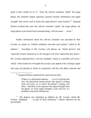 8
grabs it and it holds on to it.‖ Once the cell-site simulator ―grabs‖ the target
phone, the simulator begins reporting ―general location information and signal
strength‖ that can be used to locate the target phone‘s exact location.10
Sergeant
Perkins testified that once the cell-site simulator ―grabs‖ the target phone, the
target phone is prevented from communicating ―with an actual . . . tower.‖
Further information about the cell-site simulator was provided by Ben
Levitan, an expert on ―cellular telephone networks and systems‖ called by the
defense.11
According to Mr. Levitan, cell phones are ―dumb devices‖ that
―generally connect themselves to the strongest cell tower signal that they detect.‖
Mr. Levitan explained that a cell-site simulator ―act[s] as a portable cell tower,‖
which, ―when turned on or brought into an area, may appear to be a stronger signal
and cause [a] phone[] to break its connection with the cell phone network and
10
Sergeant Perkins explained the search process thus:
[T]here is a directional antenna, . . . so we‘re driving this
way, the directional antenna knows the signal is coming
from over here, so we know the phone‘s coming over
there. And then it also measures the signal strength from
the phone, so if the signal strength is real, real low, it‘s
probably somewhere behind you.
11
The defense also submitted an affidavit by Mr. Levitan, which Mr.
Levitan ―adopt[ed] . . . as part of [his] testimony,‖ without objection by the
government.
 