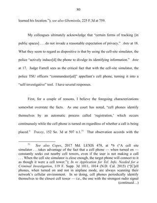 80
learned his location.‖); see also Gbemisola, 225 F.3d at 759.
My colleagues ultimately acknowledge that ―certain forms of tracking [in
public spaces] . . . do not invade a reasonable expectation of privacy.‖ Ante at 18.
What they seem to regard as dispositive is that by using the cell-site simulator, the
police ―actively induce[d] the phone to divulge its identifying information.‖ Ante
at 17. Judge Farrell sees as the critical fact that with the cell-site simulator, the
police TSU officers ―commandeer[ed]‖ appellant‘s cell phone, turning it into a
―self-investigative‖ tool. I have several responses.
First, for a couple of reasons, I believe the foregoing characterizations
somewhat overstate the facts. As one court has noted, ―cell phones identify
themselves by an automatic process called ‗registration,‘ which occurs
continuously while the cell phone is turned on regardless of whether a call is being
placed.‖ Tracey, 152 So. 3d at 507 n.1.31
That observation accords with the
31
See also Copes, 2017 Md. LEXIS 478, at *6 (―A cell site
simulator . . . takes advantage of the fact that a cell phone — when turned on —
constantly seeks out nearby cell towers, even if the user is not making a call
. . . When the cell site simulator is close enough, the target phone will connect to it
as though it were a cell tower.‖); In re Application for Tel. Info. Needed for a
Criminal Investigation, 119 F. Supp. 3d 1011, 1014 (N.D. Cal. 2015) (―[C]ell
phones, when turned on and not in airplane mode, are always scanning their
network‘s cellular environment. In so doing, cell phones periodically identify
themselves to the closest cell tower — i.e., the one with the strongest radio signal
(continued…)
 